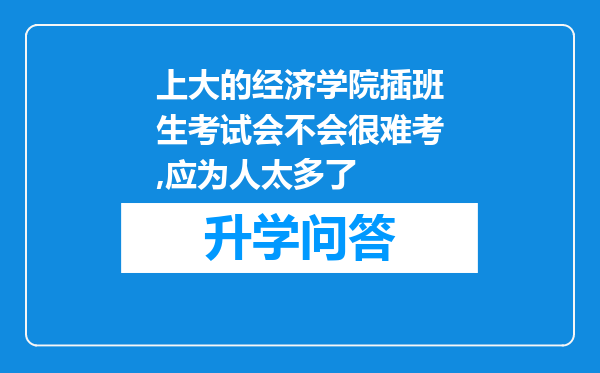 上大的经济学院插班生考试会不会很难考,应为人太多了