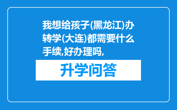 我想给孩子(黑龙江)办转学(大连)都需要什么手续,好办理吗,