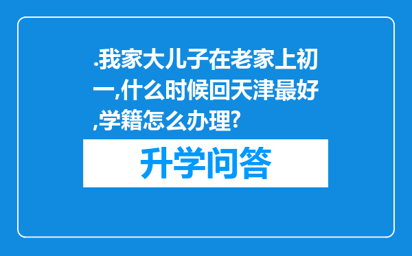 .我家大儿子在老家上初一,什么时候回天津最好,学籍怎么办理?