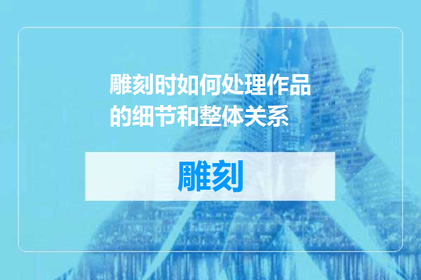 雕刻时如何处理作品的细节和整体关系