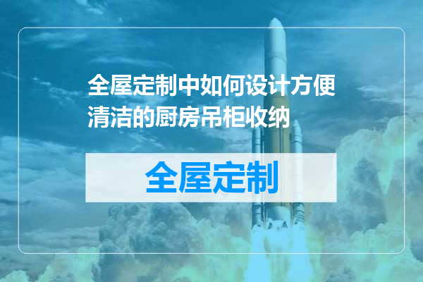 全屋定制中如何设计方便清洁的厨房吊柜收纳