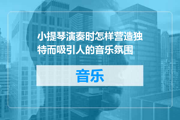 小提琴演奏时怎样营造独特而吸引人的音乐氛围