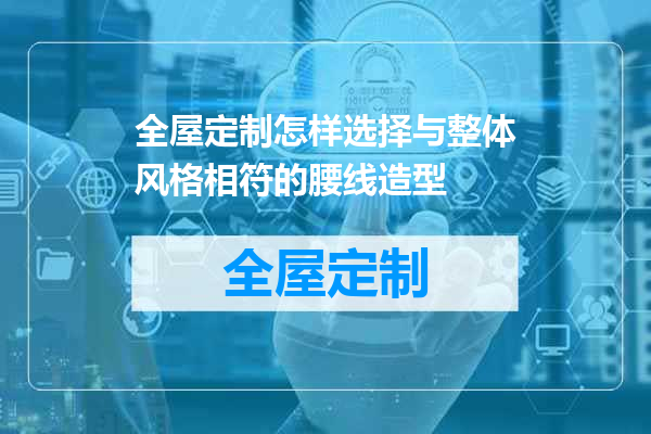 全屋定制怎样选择与整体风格相符的腰线造型