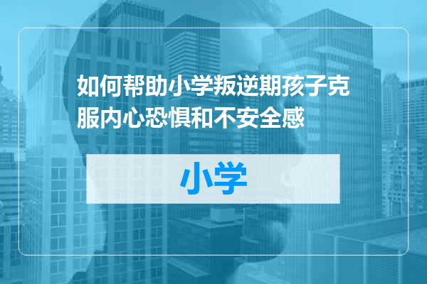 如何帮助小学叛逆期孩子克服内心恐惧和不安全感