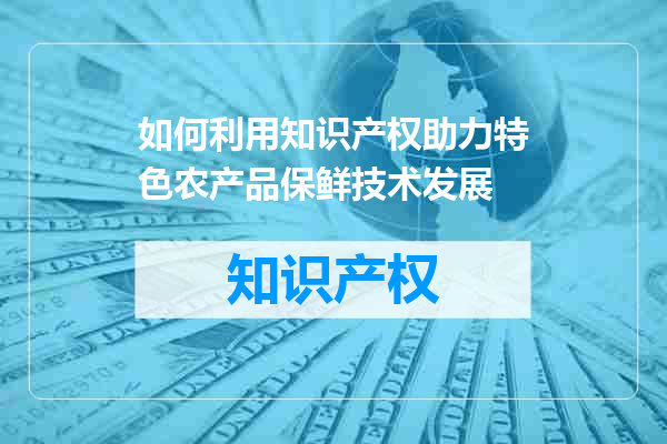如何利用知识产权助力特色农产品保鲜技术发展