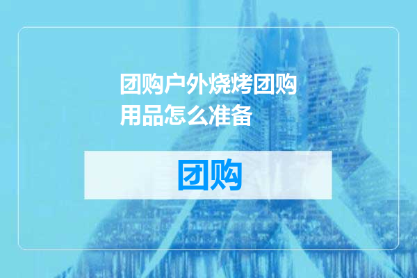 团购户外烧烤团购用品怎么准备