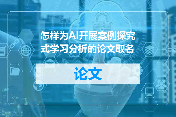 怎样为AI开展案例探究式学习分析的论文取名