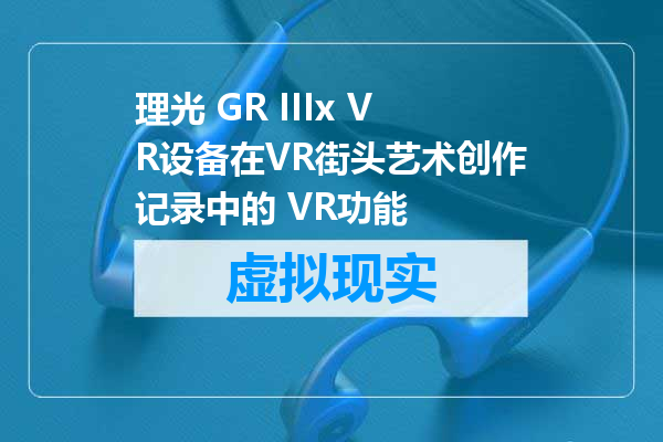 理光 GR IIIx VR设备在VR街头艺术创作记录中的 VR功能