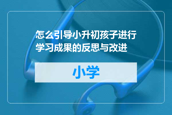 怎么引导小升初孩子进行学习成果的反思与改进