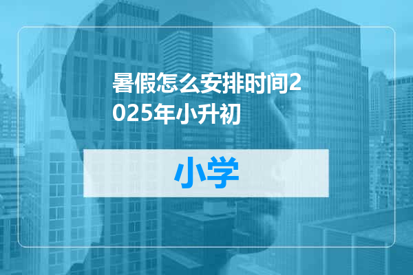 暑假怎么安排时间2025年小升初