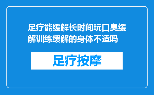 足疗能缓解长时间玩口臭缓解训练缓解的身体不适吗