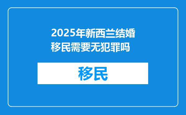 2025年新西兰结婚移民需要无犯罪吗