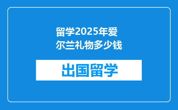 留学2025年爱尔兰礼物多少钱