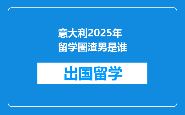 意大利2025年留学圈渣男是谁