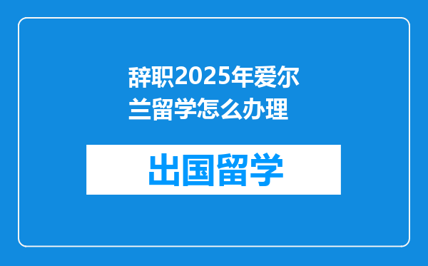 辞职2025年爱尔兰留学怎么办理