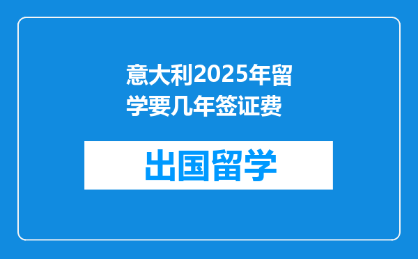 意大利2025年留学要几年签证费