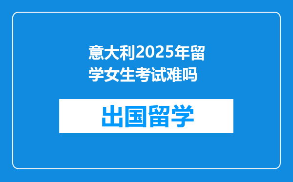 意大利2025年留学女生考试难吗
