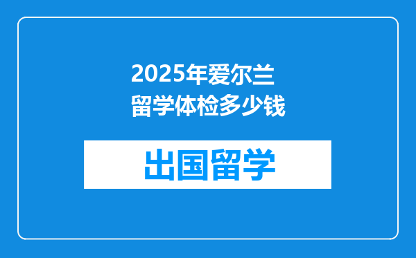 2025年爱尔兰留学体检多少钱
