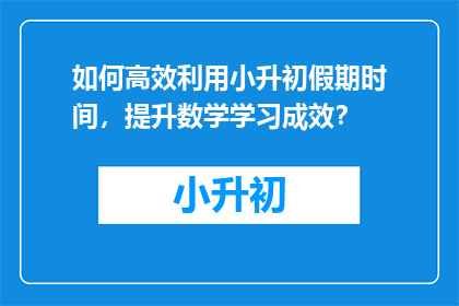 如何高效利用小升初假期时间，提升数学学习成效？