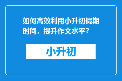 如何高效利用小升初假期时间，提升作文水平？