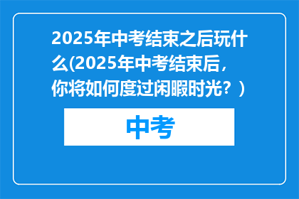 2025年中考结束之后玩什么(2025年中考结束后，你将如何度过闲暇时光？)