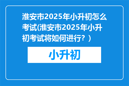 淮安市2025年小升初怎么考试(淮安市2025年小升初考试将如何进行？)