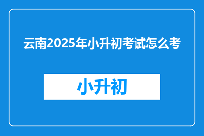 云南2025年小升初考试怎么考(云南2025年小升初考试如何进行？)
