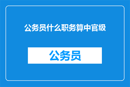公务员什么职务算中官级(公务员中官级具体包含哪些职务？)