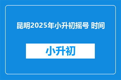 昆明2025年小升初摇号 时间(昆明2025年小升初摇号时间何时公布？)