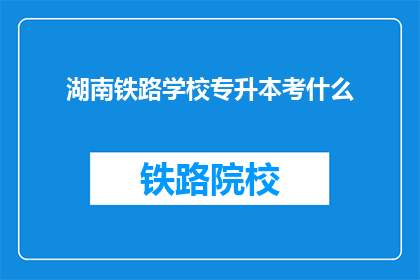 湖南铁路学校专升本考什么(湖南铁路学校专升本考试内容是什么？)