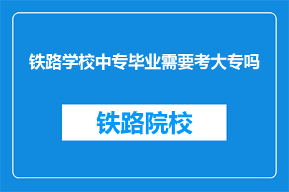 铁路学校中专毕业需要考大专吗(中专毕业的铁路学校学生是否需要考大专？)