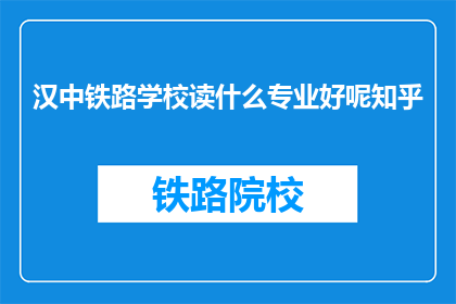 汉中铁路学校读什么专业好呢知乎(汉中铁路学校选择专业指南：知乎上的最佳建议是什么？)