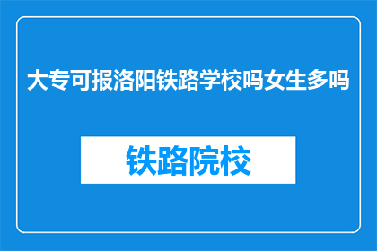 大专可报洛阳铁路学校吗女生多吗(大专生能否报考洛阳铁路学校？女生比例如何？)