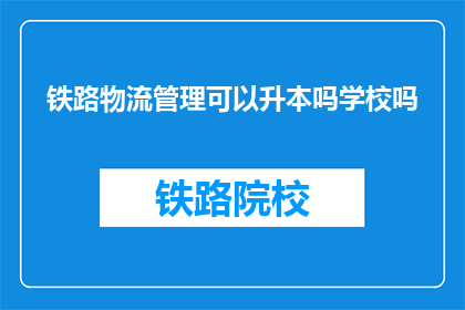 铁路物流管理可以升本吗学校吗(铁路物流管理能否升本或进入学校深造？)