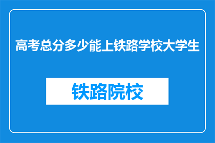 高考总分多少能上铁路学校大学生(高考分数达到多少能进入铁路学校学习？)