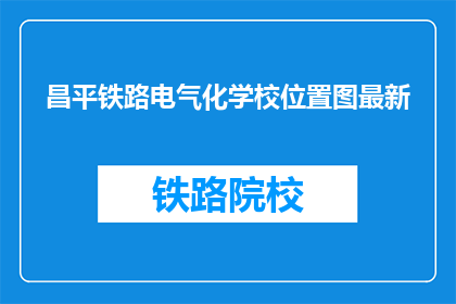 昌平铁路电气化学校位置图最新(昌平铁路电气化学校最新位置图在哪里？)