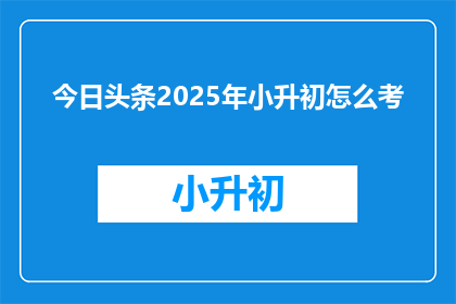今日头条2025年小升初怎么考(2025年小升初考试将如何进行？)
