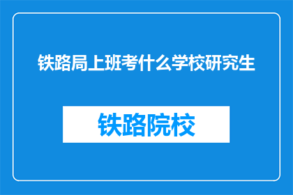 铁路局上班考什么学校研究生(铁路局工作，研究生学历应考哪所学校？)
