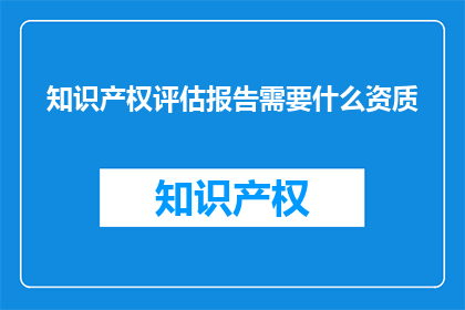 知识产权评估报告需要什么资质(知识产权评估报告需要哪些资质？)