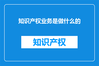 知识产权业务是做什么的(知识产权业务究竟承担着哪些关键职责？)