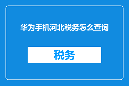华为手机河北税务怎么查询(如何查询河北地区的华为手机税务信息？)