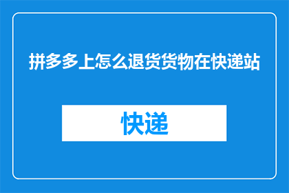 拼多多上怎么退货货物在快递站(拼多多用户如何将退货包裹安全送达快递站点？)