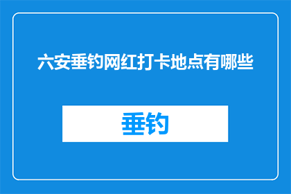 六安垂钓网红打卡地点有哪些(六安垂钓网红打卡地点探秘：你不可错过的钓鱼胜地有哪些？)