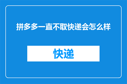 拼多多一直不取快递会怎么样(拼多多平台若长时间未取快递，会面临哪些后果？)