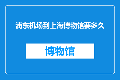 浦东机场到上海博物馆要多久(从浦东机场到上海博物馆，您需要多长时间才能抵达目的地？)