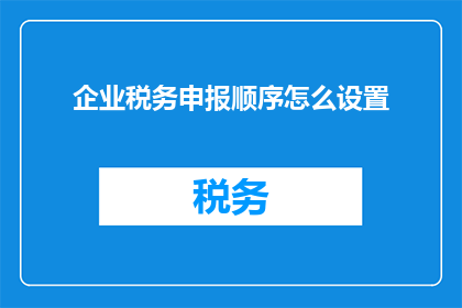 企业税务申报顺序怎么设置(如何正确设置企业税务申报的优先顺序？)