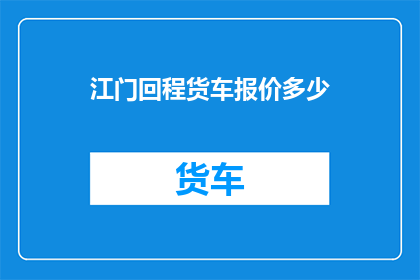 江门回程货车报价多少(江门地区回程货车租赁价格是多少？)