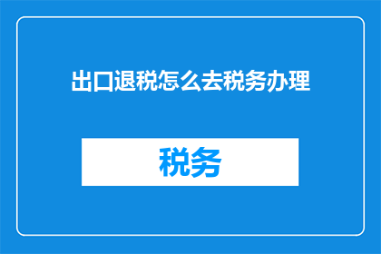 出口退税怎么去税务办理(如何进行出口退税的税务办理？)