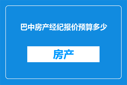 巴中房产经纪报价预算多少(巴中房产经纪报价预算是多少？)